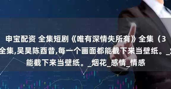 申宝配资 全集短剧《唯有深情失所有》全集（30集），免费版全集,吴昊陈酉昔,每一个画面都能截下来当壁纸。_烟花_感情_情感