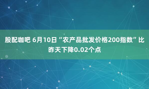 股配咖吧 6月10日“农产品批发价格200指数”比昨天下降0.02个点