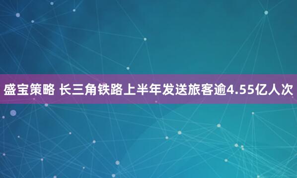 盛宝策略 长三角铁路上半年发送旅客逾4.55亿人次