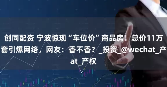 创同配资 宁波惊现“车位价”商品房！总价11万一套引爆网络，网友：香不香？_投资_@wechat_产权