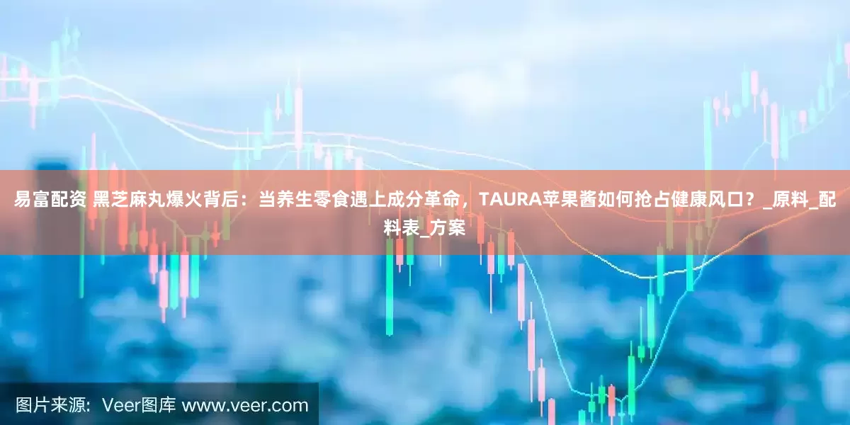 易富配资 黑芝麻丸爆火背后：当养生零食遇上成分革命，TAURA苹果酱如何抢占健康风口？_原料_配料表_方案
