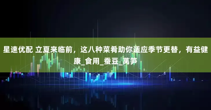 星速优配 立夏来临前，这八种菜肴助你适应季节更替，有益健康_食用_蚕豆_莴笋