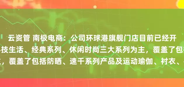 云资管 南极电商：公司环球港旗舰门店目前已经开业试运营，主要产品以科技生活、经典系列、休闲时尚三大系列为主，覆盖了包括防晒、速干系列产品及运动瑜伽、衬衣、裤装等品类产品