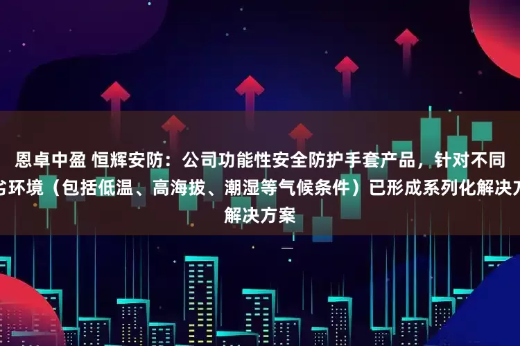 恩卓中盈 恒辉安防：公司功能性安全防护手套产品，针对不同恶劣环境（包括低温、高海拔、潮湿等气候条件）已形成系列化解决方案