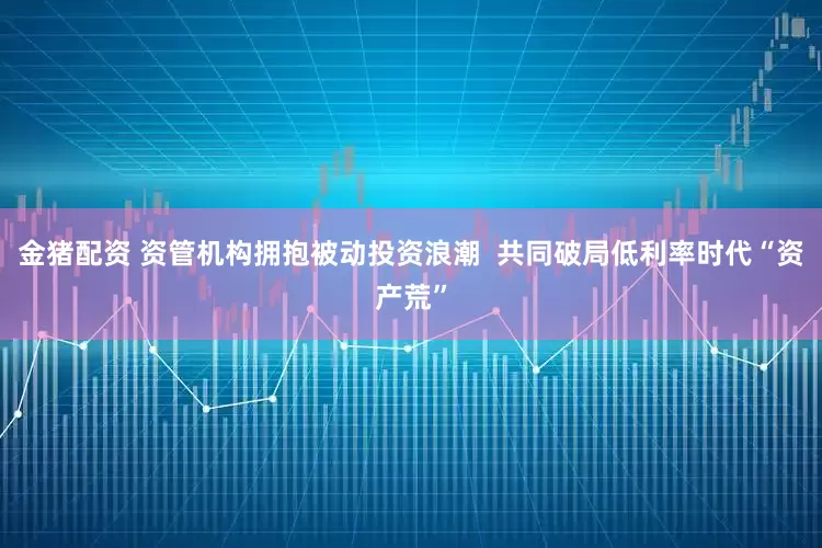 金猪配资 资管机构拥抱被动投资浪潮  共同破局低利率时代“资产荒”