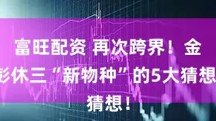 富旺配资 再次跨界！金彭休三“新物种”的5大猜想！
