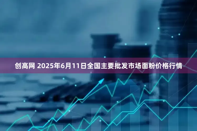 创高网 2025年6月11日全国主要批发市场面粉价格行情