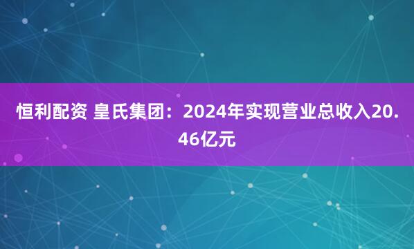 恒利配资 皇氏集团：2024年实现营业总收入20.46亿元